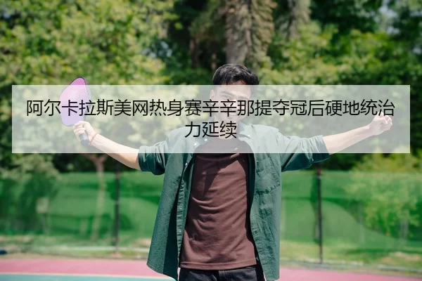 阿尔卡拉斯美网热身赛辛辛那提夺冠后硬地统治力延续